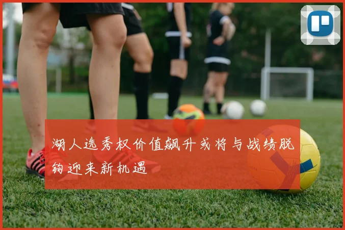 湖人选秀权价值飙升或将与战绩脱钩迎来新机遇