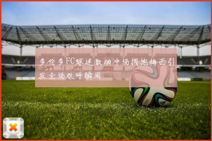 多伦多FC球迷激动冲场拥抱梅西引发全场欢呼瞬间
