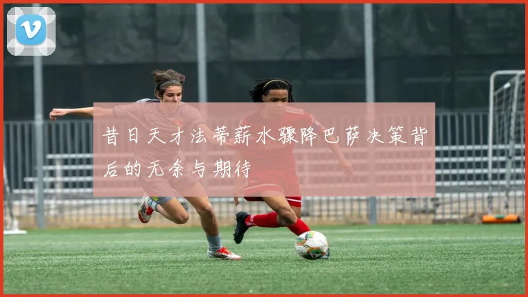 昔日天才法蒂薪水骤降巴萨决策背后的无奈与期待