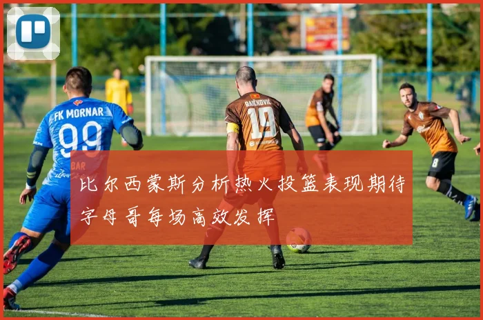 比尔西蒙斯分析热火投篮表现期待字母哥每场高效发挥