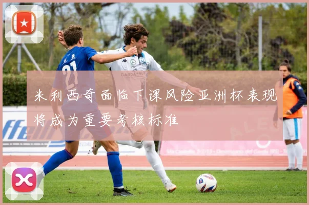 米利西奇面临下课风险亚洲杯表现将成为重要考核标准