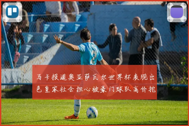 马卡报道奥亚萨瓦尔世界杯表现出色皇家社会担心被豪门球队高价挖角