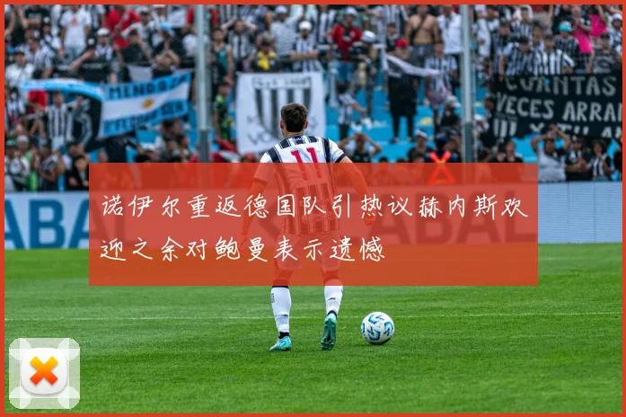 诺伊尔重返德国队引热议赫内斯欢迎之余对鲍曼表示遗憾