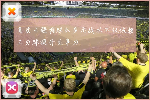 乌度卡强调球队多元战术不仅依赖三分球提升竞争力