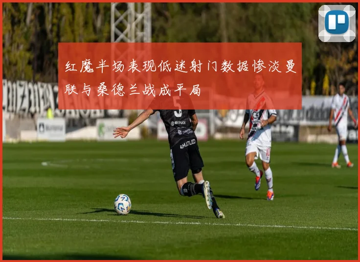 红魔半场表现低迷射门数据惨淡曼联与桑德兰战成平局