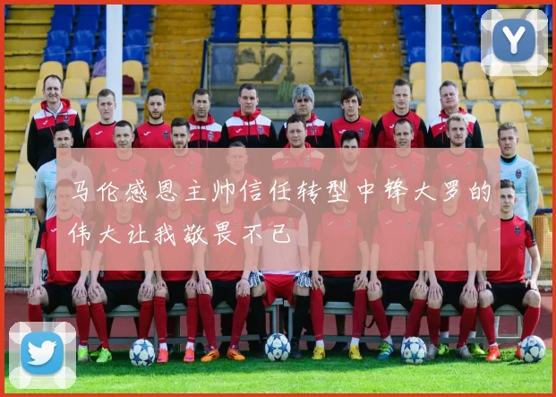 马伦感恩主帅信任转型中锋大罗的伟大让我敬畏不已