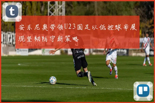 安东尼奥带领U23国足以低控球率展现坚韧防守新策略