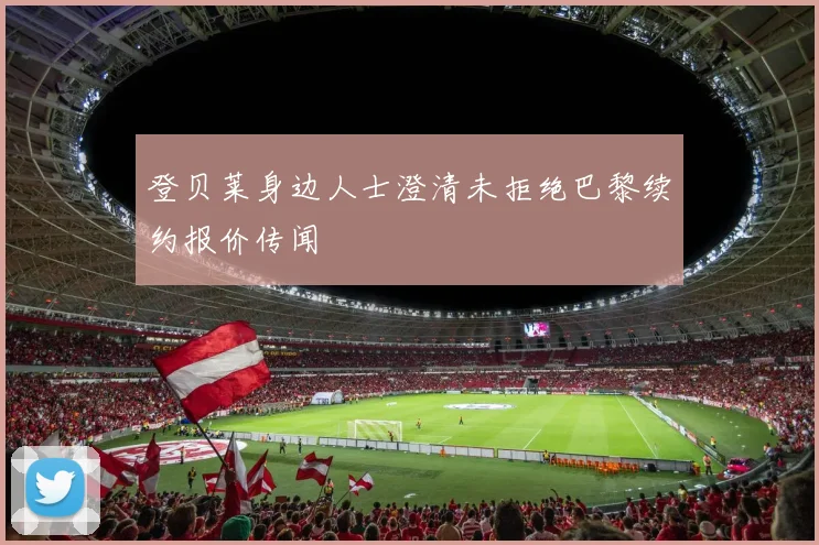 登贝莱身边人士澄清未拒绝巴黎续约报价传闻